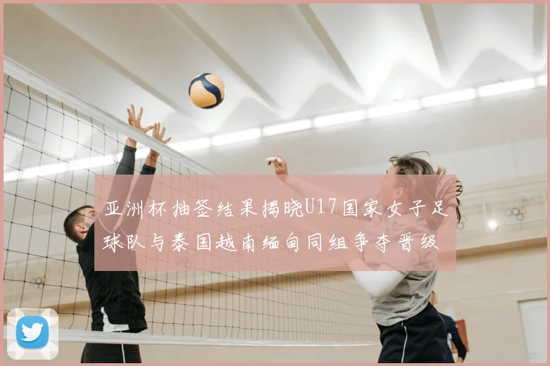 亚洲杯抽签结果揭晓U17国家女子足球队与泰国越南缅甸同组争夺晋级资格