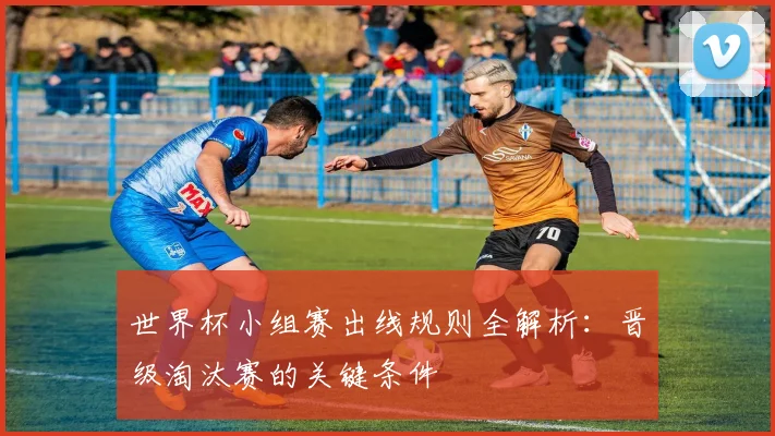 世界杯小组赛出线规则全解析：晋级淘汰赛的关键条件