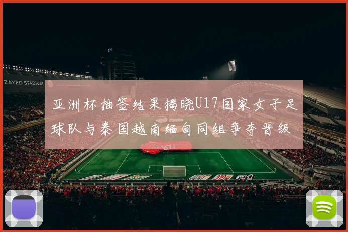 亚洲杯抽签结果揭晓U17国家女子足球队与泰国越南缅甸同组争夺晋级资格
