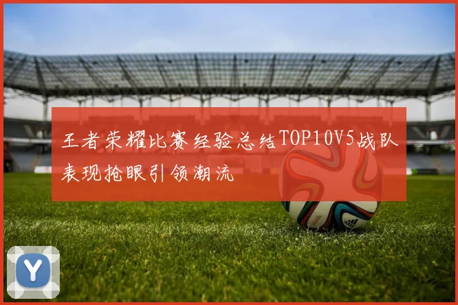 王者荣耀比赛经验总结TOP10V5战队表现抢眼引领潮流
