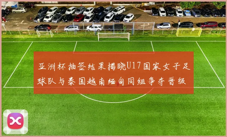 亚洲杯抽签结果揭晓U17国家女子足球队与泰国越南缅甸同组争夺晋级资格