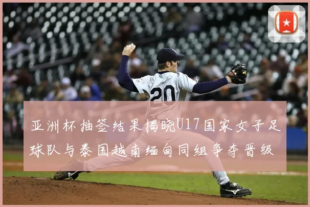亚洲杯抽签结果揭晓U17国家女子足球队与泰国越南缅甸同组争夺晋级资格