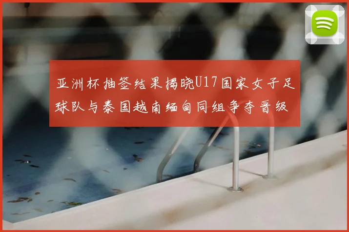 亚洲杯抽签结果揭晓U17国家女子足球队与泰国越南缅甸同组争夺晋级资格