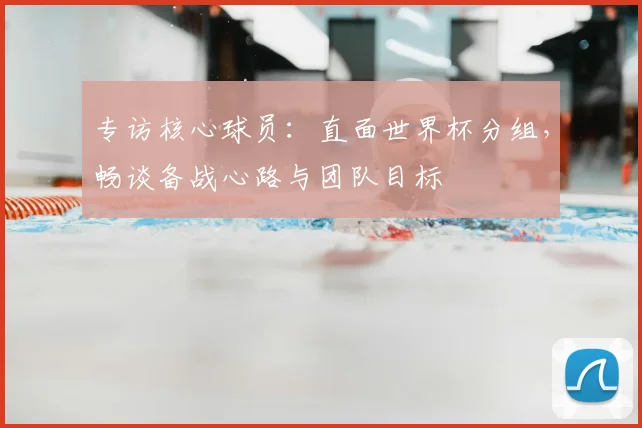 专访核心球员：直面世界杯分组，畅谈备战心路与团队目标