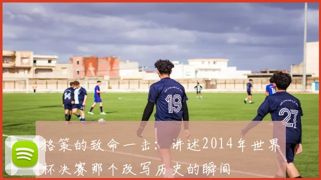 格策的致命一击：讲述2014年世界杯决赛那个改写历史的瞬间
