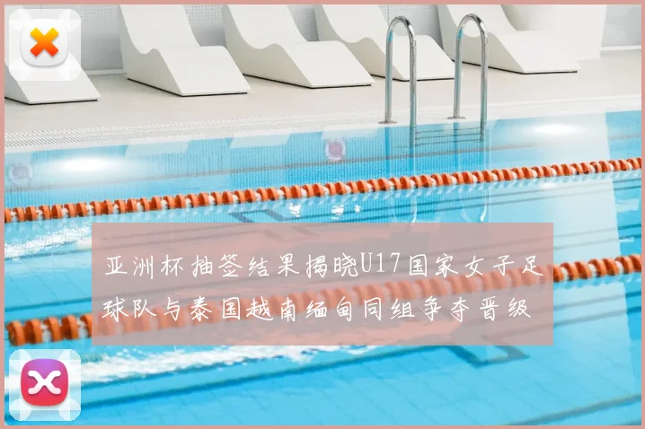 亚洲杯抽签结果揭晓U17国家女子足球队与泰国越南缅甸同组争夺晋级资格