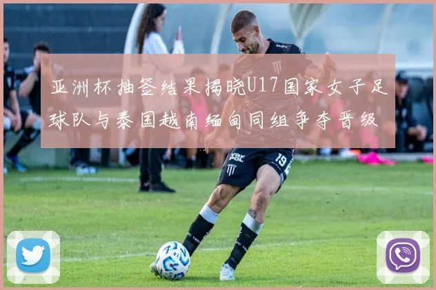 亚洲杯抽签结果揭晓U17国家女子足球队与泰国越南缅甸同组争夺晋级资格
