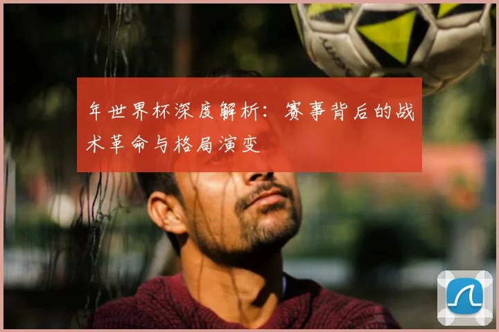 年世界杯深度解析：赛事背后的战术革命与格局演变